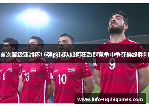 首次晋级亚洲杯16强的球队如何在激烈竞争中争夺最终胜利