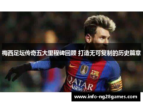 梅西足坛传奇五大里程碑回顾 打造无可复制的历史篇章